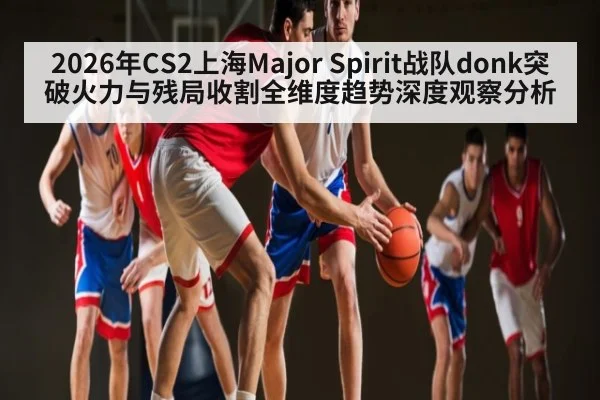 2026年CS2上海Major Spirit战队donk突破火力与残局收割全维度趋势深度观察分析