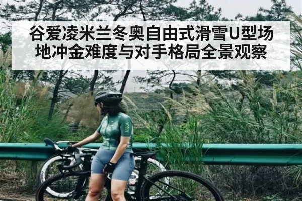 谷爱凌米兰冬奥自由式滑雪U型场地冲金难度与对手格局全景观察