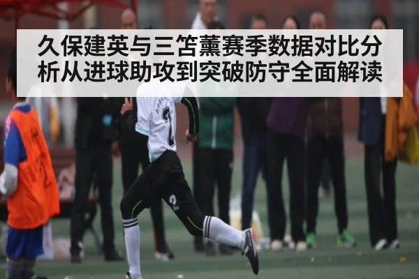 久保建英与三笘薰赛季数据对比分析从进球助攻到突破防守全面解读
